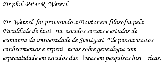 Dr.phil. Peter R. Wetzel


Dr. Wetzel  foi promovido a Doutor em filosofia pela

Faculdade de histria, estudos sociais e estudos de

economia da universidade de Stuttgart. Ele possui vastos

conhecimentos e experincias sobre genealogia com

especialidade em estudos das reas em pesquisas histricas.