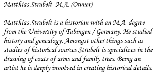 Matthias Strubelt  M.A. (Owner)


Matthias Strubelt is a historian with an M.A. degree

from the University of Tbingen / Germany. He studied

history and genealogy. Amongst other things such as

studies of historical sources Strubelt is specializes in the

drawing of coats of arms and family trees. Being an

artist he is deeply involved in creating historical details.