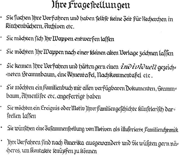 Ihre Fragestellungen

Sie suchen Ihre Vorfahren und haben selbst keine Zeit fr Recherchen in Kirchenbchern, Archiven etc.
Sie mchten sich Ihr Wappen entwerfen lassen
Sie mchten Ihr Wappen nach einer kleinen alten Vorlage zeichnen lassen
Sie kennen Ihre Vorfahren und htten gern einen individuell gezeichneten Stammbaum, Ahnentafel, Nachkommentafel etc.
Sie mchten ein Familienbuch mit allen verfgbaren Dokumenten, einen Stammbaum, eine Ahnenliste etc angefertigt haben
Sie mchten ein Ereignis oder ein Motiv aus Ihrer Familiengeschichte knstlerisch darstellen lassen
Sie htten gerne eine Zusammenstellung von Motiven als illustrierte Familiengeschichte knstlerisch dargestellt
Ihre Vorfahren sind aus Deutschland ausgewandert und Sie wrden gern wissen wohin, um Kontakt aufnehmen zu knnen