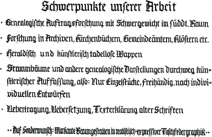 Schwerpunkte unserer Arbeit:
                                Genealogische Auftragsforschung mit dem Schwergewicht im Sddeutschen Raum
                                Forschung in Archiven, Kirchenbchern, Gerichtsakten und anderen historischen Quellen
                                Gestaltung von Wappen, und zwar sowohl nach streng nach heraldischen wie nach knstlerischen Gesichtspunkten
                                Anfertigung individueller Stammbume, Stammtafeln und anderer genealogischer Darstellungen ; Erstellung von Familienbchern  mit knstlerischer Ausgestaltung
                                Auf Sonderwunsch markante Baumgestalten in realistisch expressiver Tuschefedergrafik