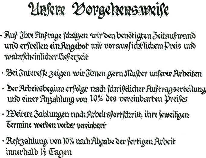 Unsere Vorgehensweise

Auf Ihre Anfrage schtzen wir den bentigten Zeitaufwand und erstellen ein Angebot mit voraussichtlichem Preis und wahrscheinlicher Lieferzeit
Bei Interesse zeigen wir Ihnen gern Muster unserer Arbeiten
Der Arbeitsbeginn erfolgt nach schriftlicher Auftragserteilung und einer Anzahlung von 10 % des vereinbarten Preises
Weitere Zahlung nach Arbeitsfortschritt, die einzelnen Zahlungstermine sind vorher zu vereinbaren
Restzahlung von 10 % nach Abgabe der fertigen Arbeit innerhalb von 14 Tagen